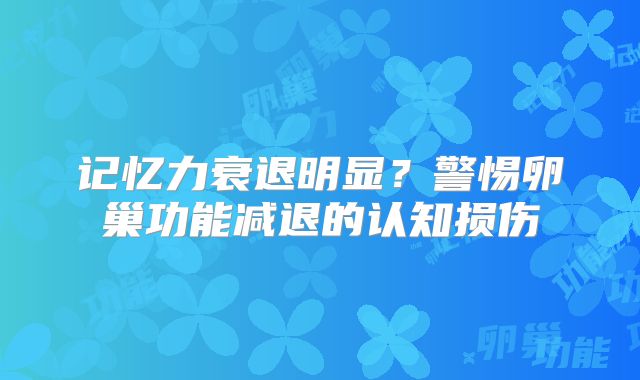 记忆力衰退明显?警惕卵巢功能减退的认知损伤