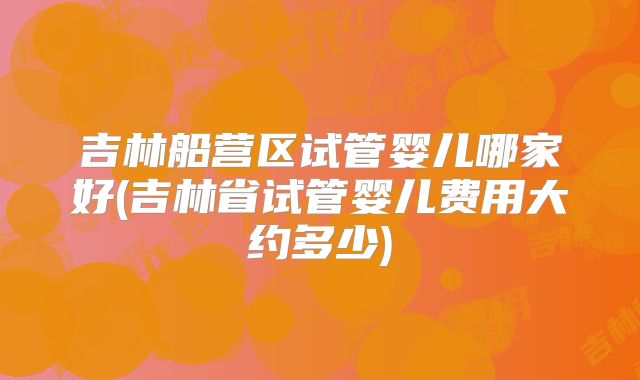 吉林船营区试管婴儿哪家好(吉林省试管婴儿费用大约多少)