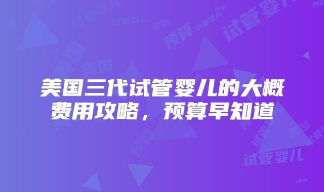 美国三代试管婴儿的大概费用攻略,预算早知道