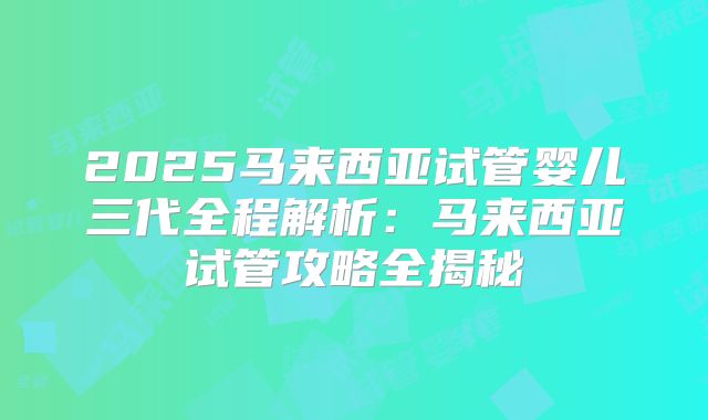 2025马来西亚试管婴儿三代全程解析：马来西亚试管攻略全揭秘