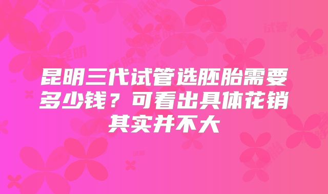昆明三代试管选胚胎需要多少钱？可看出具体花销其实并不大
