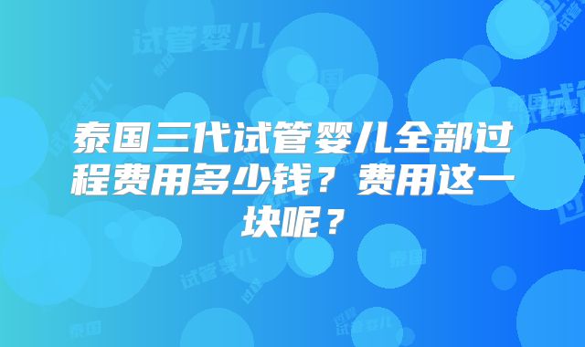 泰国三代试管婴儿全部过程费用多少钱?费用这一块呢?