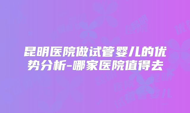 昆明医院做试管婴儿的优势分析-哪家医院值得去