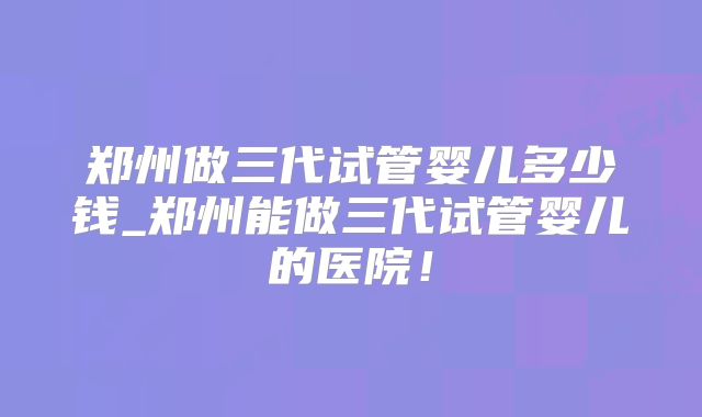 郑州做三代试管婴儿多少钱_郑州能做三代试管婴儿的医院！