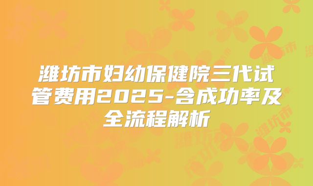 潍坊市妇幼保健院三代试管费用2025-含成功率及全流程解析