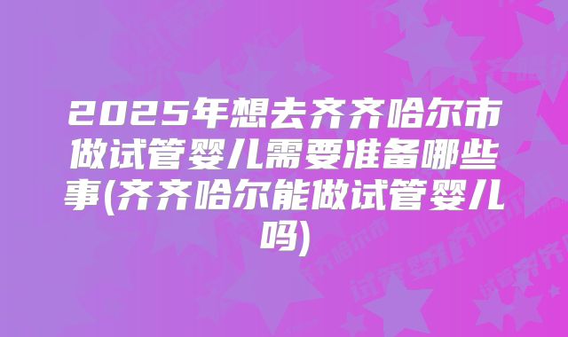 2025年想去齐齐哈尔市做试管婴儿需要准备哪些事(齐齐哈尔能做试管婴儿吗)