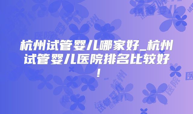 杭州试管婴儿哪家好_杭州试管婴儿医院排名比较好!