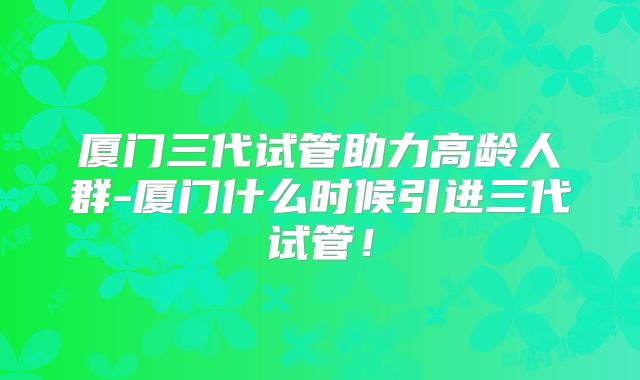 厦门三代试管助力高龄人群-厦门什么时候引进三代试管!