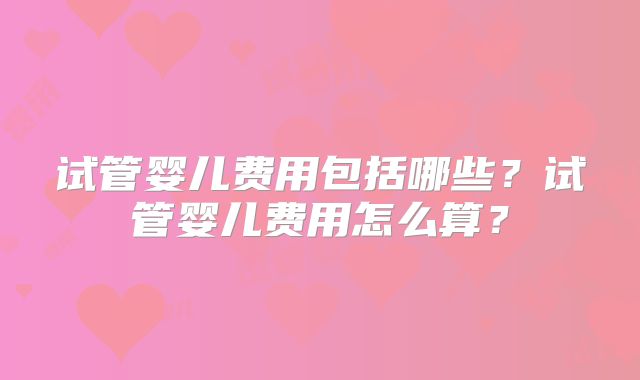 试管婴儿费用包括哪些?试管婴儿费用怎么算?