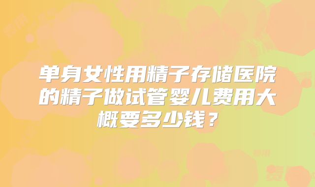 单身女性用精子存储医院的精子做试管婴儿费用大概要多少钱?