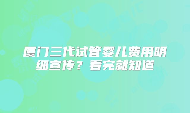 厦门三代试管婴儿费用明细宣传？看完就知道