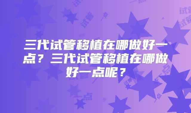 三代试管移植在哪做好一点？三代试管移植在哪做好一点呢？