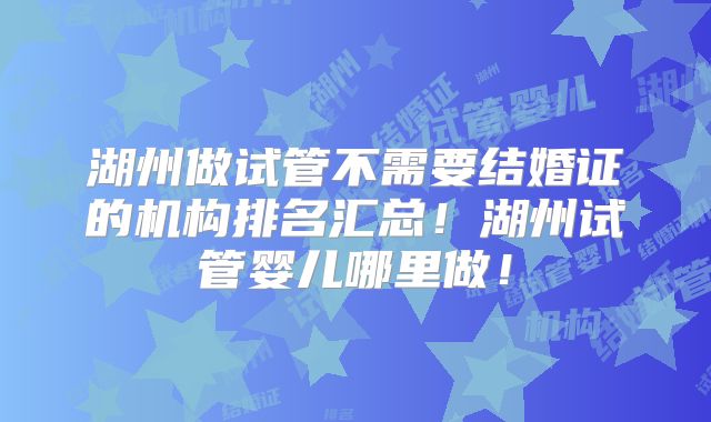 湖州做试管不需要结婚证的机构排名汇总!湖州试管婴儿哪里做!