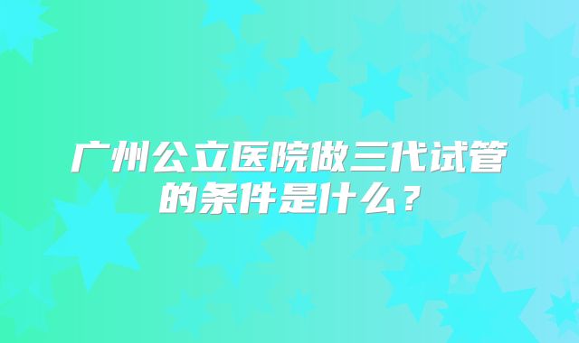 广州公立医院做三代试管的条件是什么?