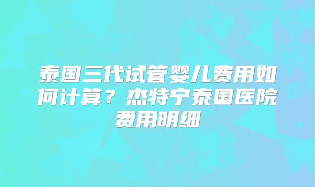 泰国三代试管婴儿费用如何计算？杰特宁泰国医院费用明细