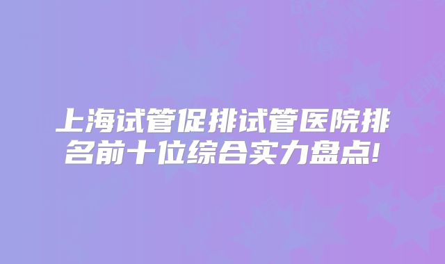 上海试管促排试管医院排名前十位综合实力盘点!