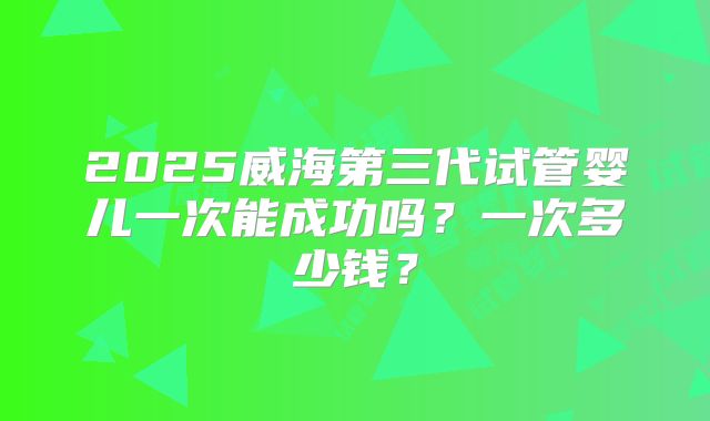 2025威海第三代试管婴儿一次能成功吗?一次多少钱?