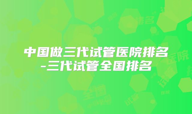 中国做三代试管医院排名-三代试管全国排名