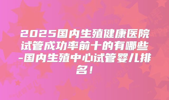 2025国内生殖健康医院试管成功率前十的有哪些-国内生殖中心试管婴儿排名!