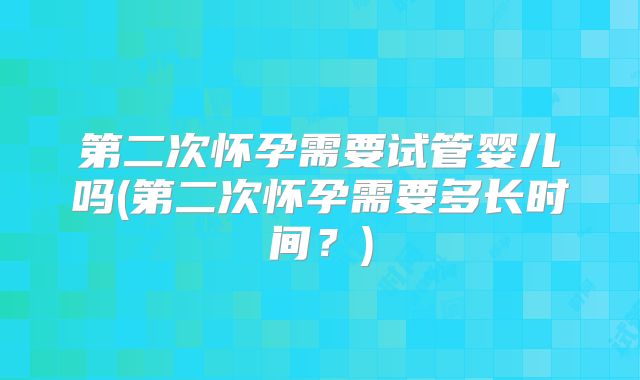 第二次怀孕需要试管婴儿吗(第二次怀孕需要多长时间？)