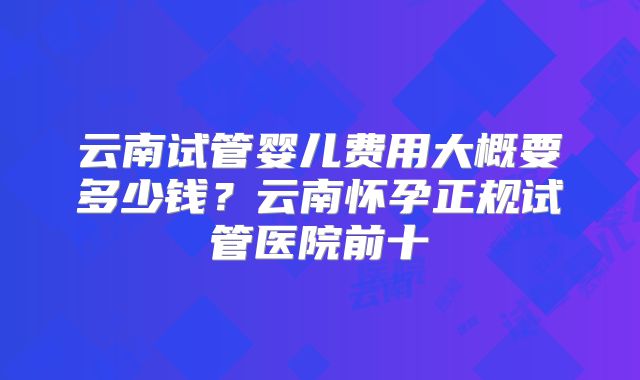 云南试管婴儿费用大概要多少钱?云南怀孕正规试管医院前十