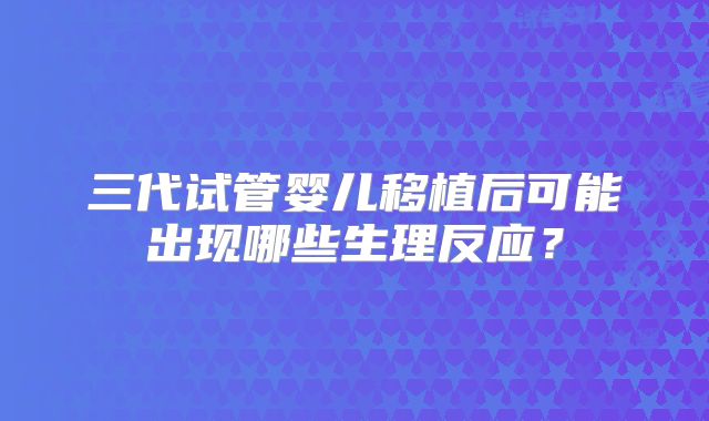 三代试管婴儿移植后可能出现哪些生理反应？