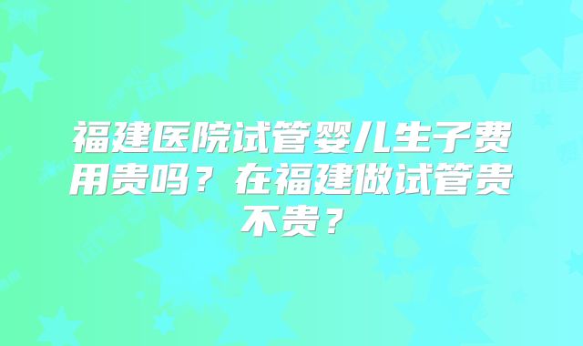 福建医院试管婴儿生子费用贵吗?在福建做试管贵不贵?