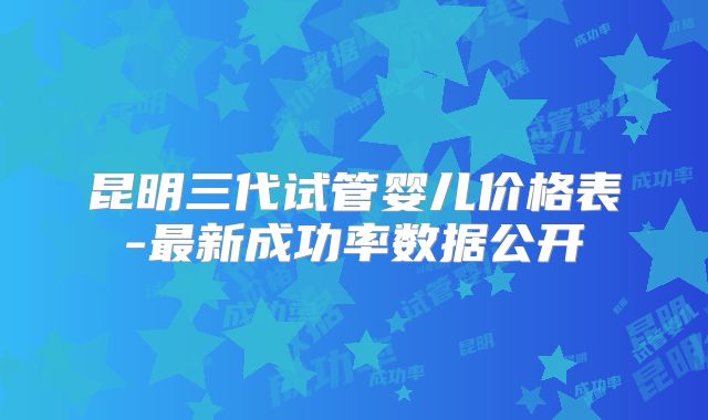 昆明三代试管婴儿价格表-最新成功率数据公开