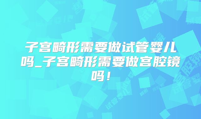 子宫畸形需要做试管婴儿吗_子宫畸形需要做宫腔镜吗！