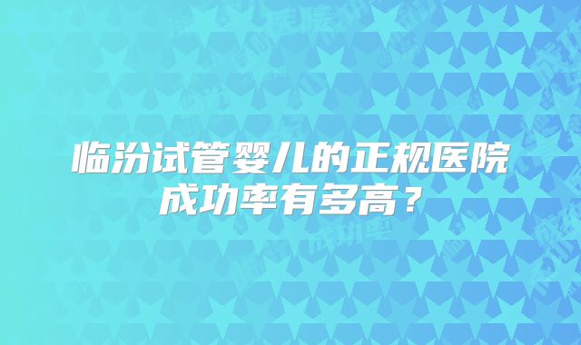 临汾试管婴儿的正规医院成功率有多高？
