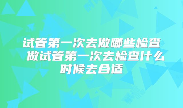 试管第一次去做哪些检查 做试管第一次去检查什么时候去合适