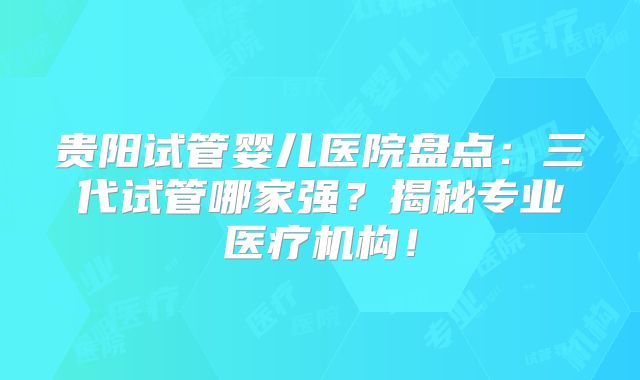 贵阳试管婴儿医院盘点:三代试管哪家强?揭秘专业医疗机构!