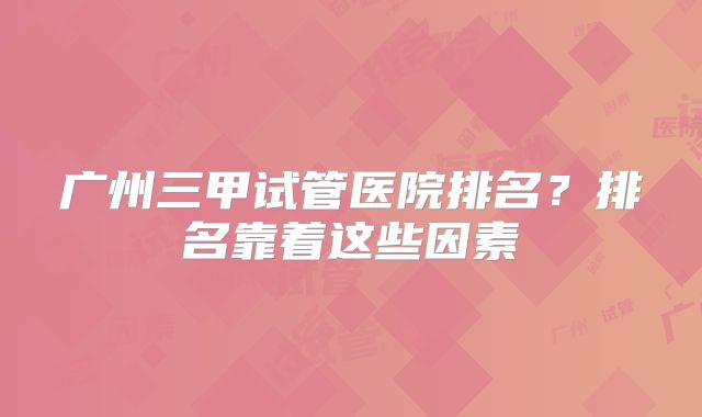 广州三甲试管医院排名?排名靠着这些因素