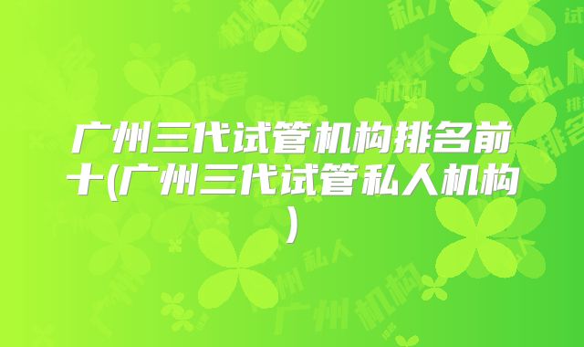 广州三代试管机构排名前十(广州三代试管私人机构)