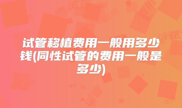 试管移植费用一般用多少钱(同性试管的费用一般是多少)