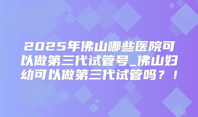 2025年佛山哪些医院可以做第三代试管号_佛山妇幼可以做第三代试管吗？！
