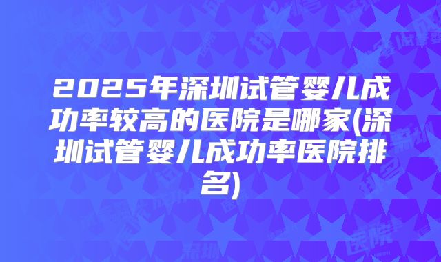 2025年深圳试管婴儿成功率较高的医院是哪家(深圳试管婴儿成功率医院排名)