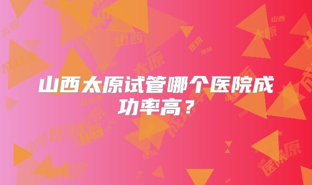 山西太原试管哪个医院成功率高?