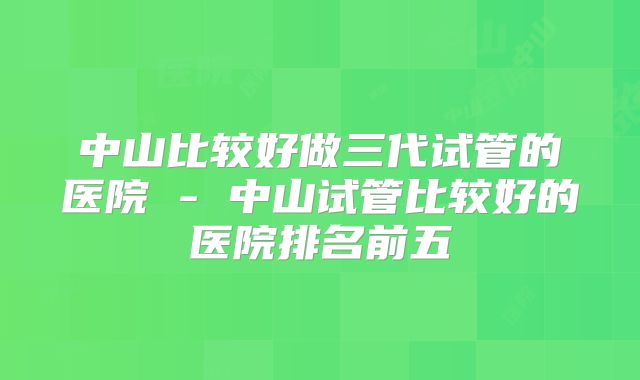 中山比较好做三代试管的医院 - 中山试管比较好的医院排名前五
