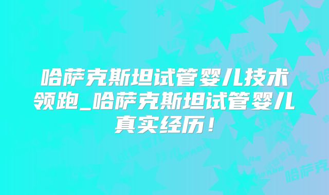 哈萨克斯坦试管婴儿技术领跑_哈萨克斯坦试管婴儿真实经历!