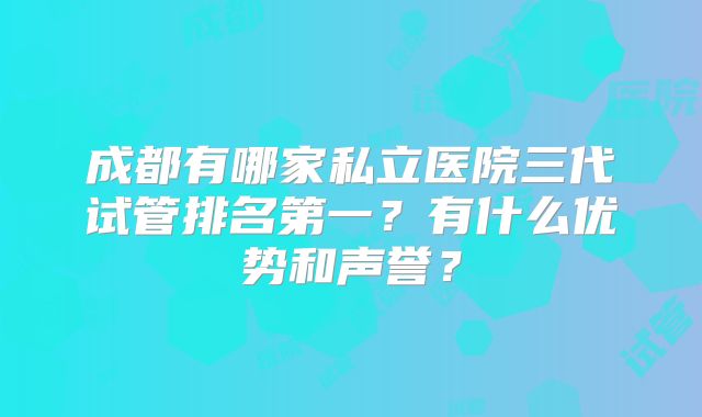 成都有哪家私立医院三代试管排名第一？有什么优势和声誉？