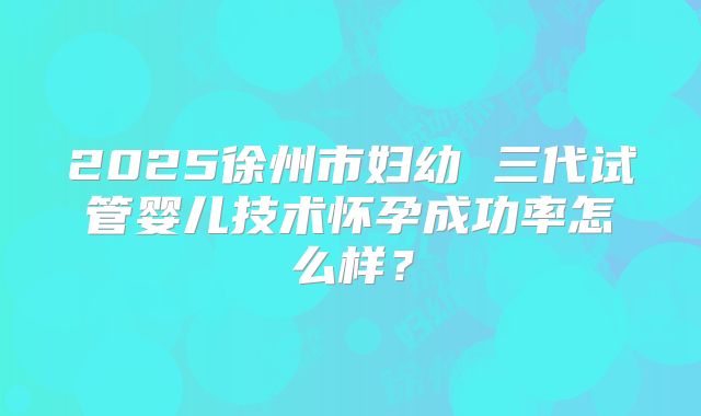 2025徐州市妇幼 三代试管婴儿技术怀孕成功率怎么样?