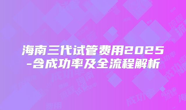 海南三代试管费用2025-含成功率及全流程解析