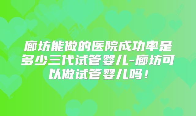 廊坊能做的医院成功率是多少三代试管婴儿-廊坊可以做试管婴儿吗!