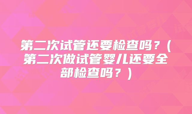 第二次试管还要检查吗?(第二次做试管婴儿还要全部检查吗?)