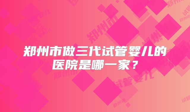 郑州市做三代试管婴儿的医院是哪一家?