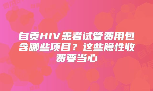 自贡HIV患者试管费用包含哪些项目？这些隐性收费要当心