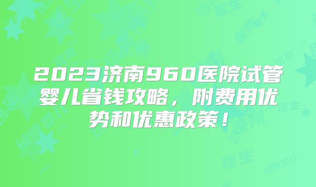 2023济南960医院试管婴儿省钱攻略,附费用优势和优惠政策!