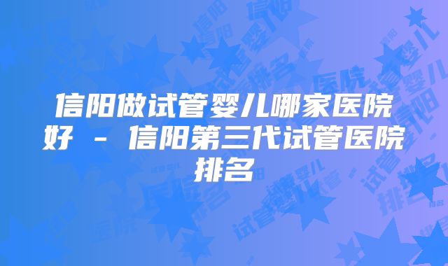 信阳做试管婴儿哪家医院好 - 信阳第三代试管医院排名