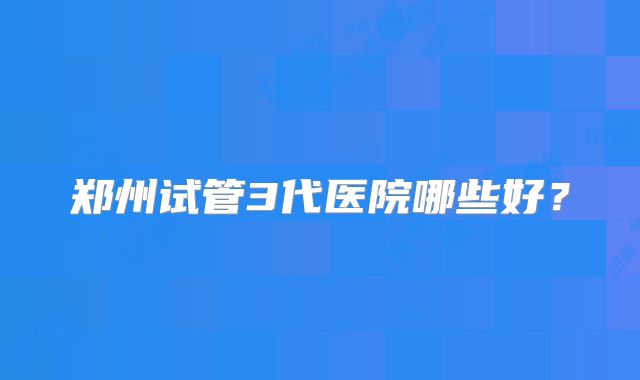 郑州试管3代医院哪些好？